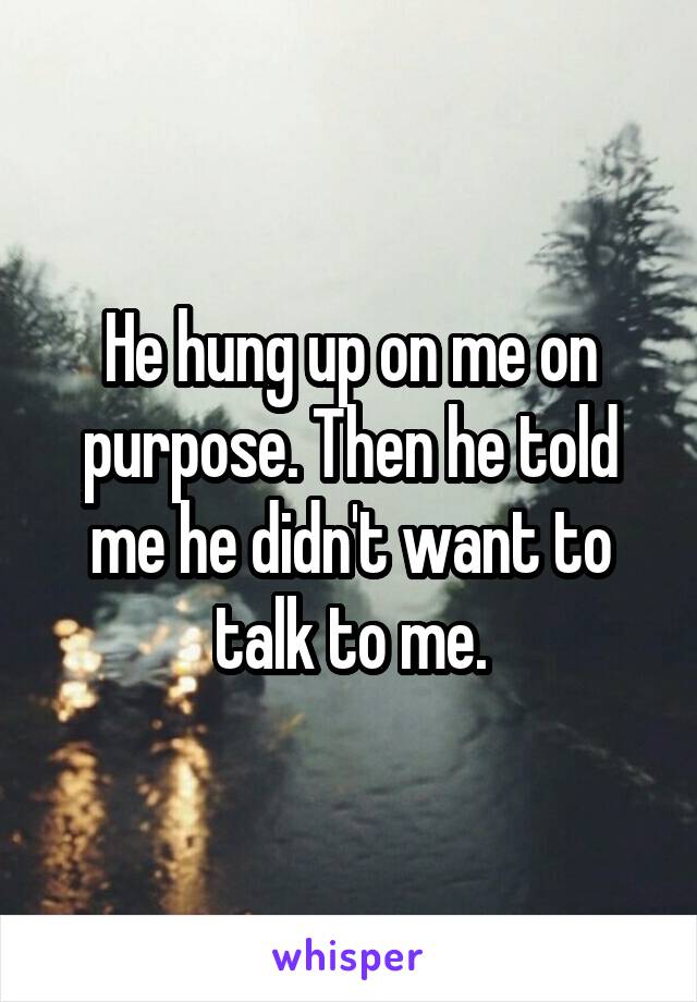 He hung up on me on purpose. Then he told me he didn't want to talk to me.