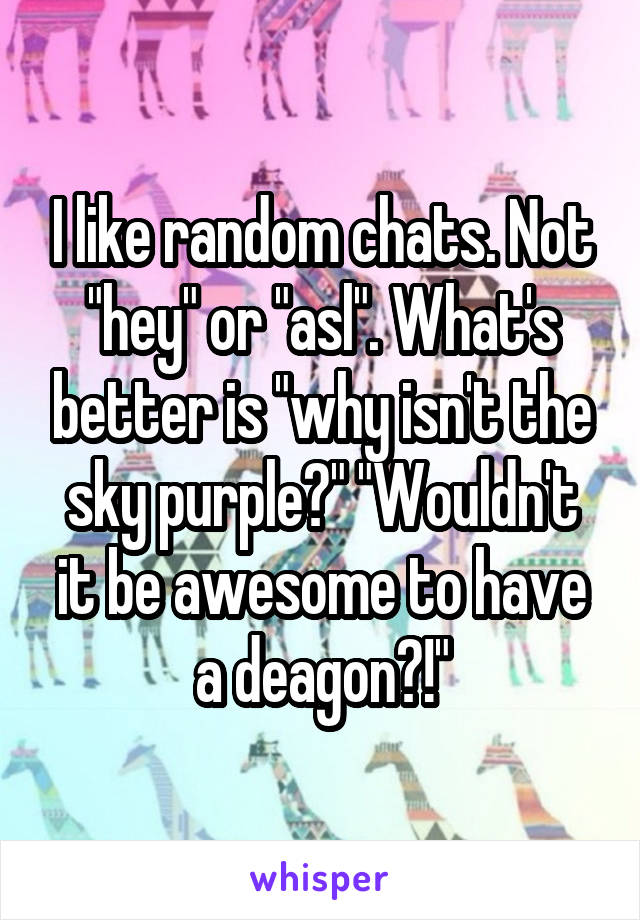 I like random chats. Not "hey" or "asl". What's better is "why isn't the sky purple?" "Wouldn't it be awesome to have a deagon?!"