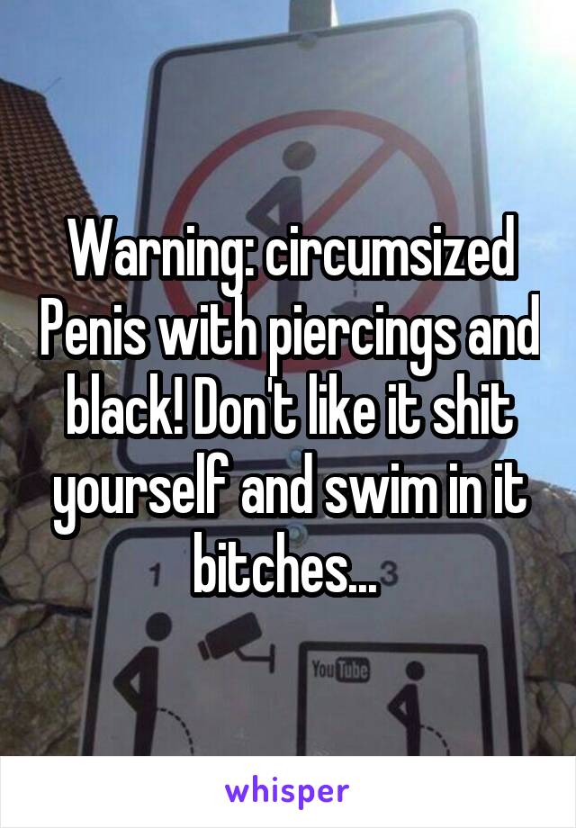 Warning: circumsized Penis with piercings and black! Don't like it shit yourself and swim in it bitches... 