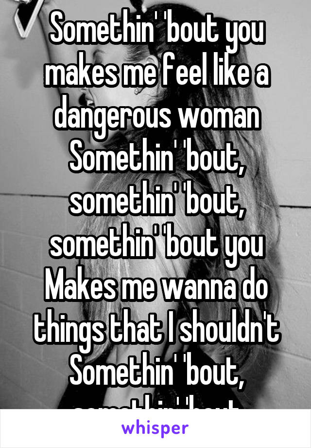 Somethin' 'bout you makes me feel like a dangerous woman
Somethin' 'bout, somethin' 'bout, somethin' 'bout you
Makes me wanna do things that I shouldn't
Somethin' 'bout, somethin' 'bout