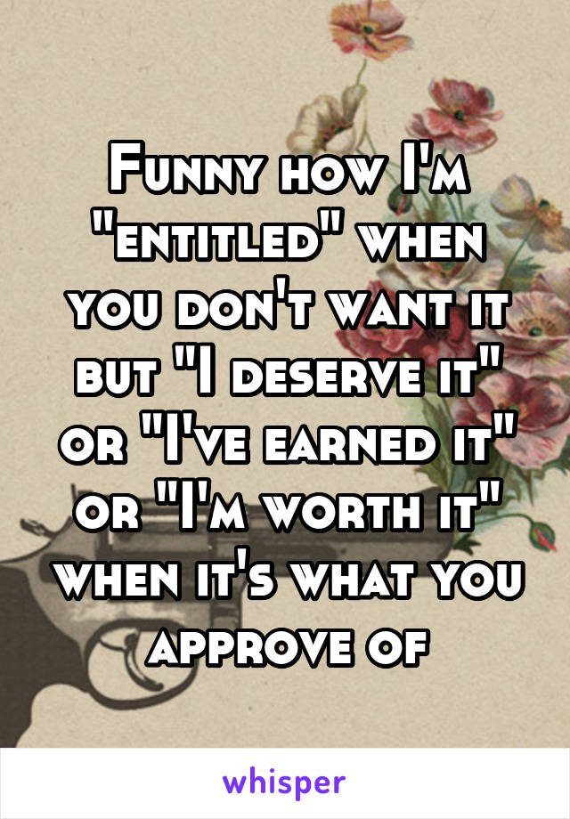 Funny how I'm "entitled" when you don't want it but "I deserve it" or "I've earned it" or "I'm worth it" when it's what you approve of