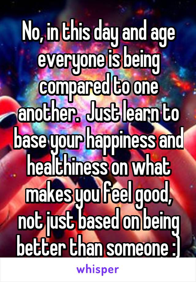 No, in this day and age everyone is being compared to one another.  Just learn to base your happiness and healthiness on what makes you feel good, not just based on being better than someone :)