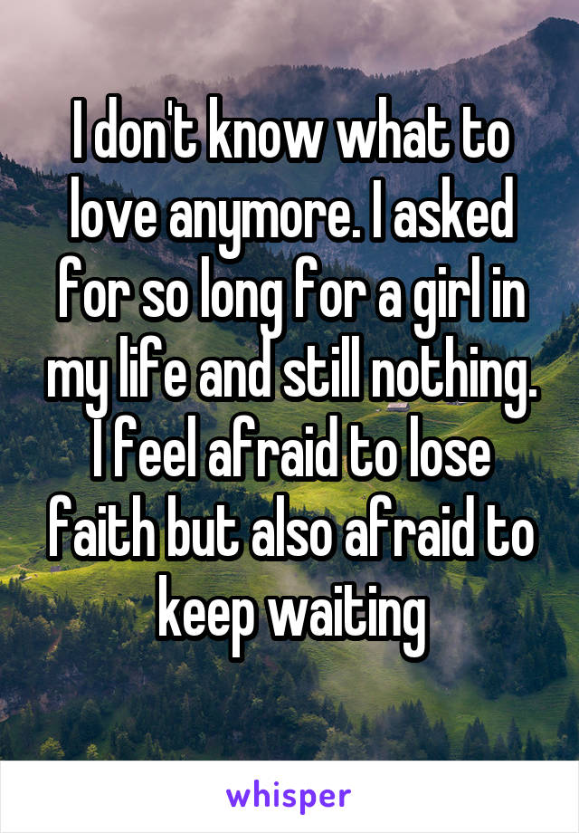 I don't know what to love anymore. I asked for so long for a girl in my life and still nothing. I feel afraid to lose faith but also afraid to keep waiting
