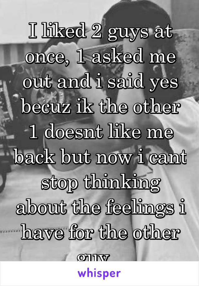 I liked 2 guys at once, 1 asked me out and i said yes becuz ik the other 1 doesnt like me back but now i cant stop thinking about the feelings i have for the other guy...