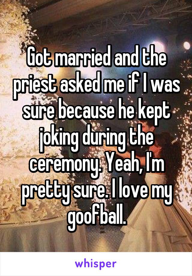 Got married and the priest asked me if I was sure because he kept joking during the ceremony. Yeah, I'm pretty sure. I love my goofball.
