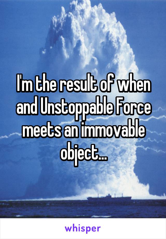 I'm the result of when and Unstoppable Force meets an immovable object...