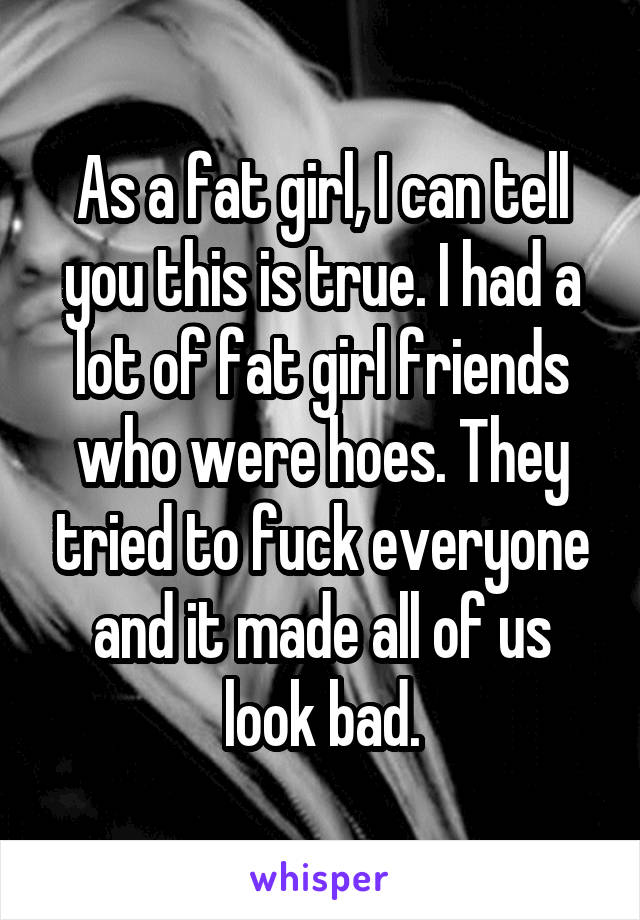 As a fat girl, I can tell you this is true. I had a lot of fat girl friends who were hoes. They tried to fuck everyone and it made all of us look bad.