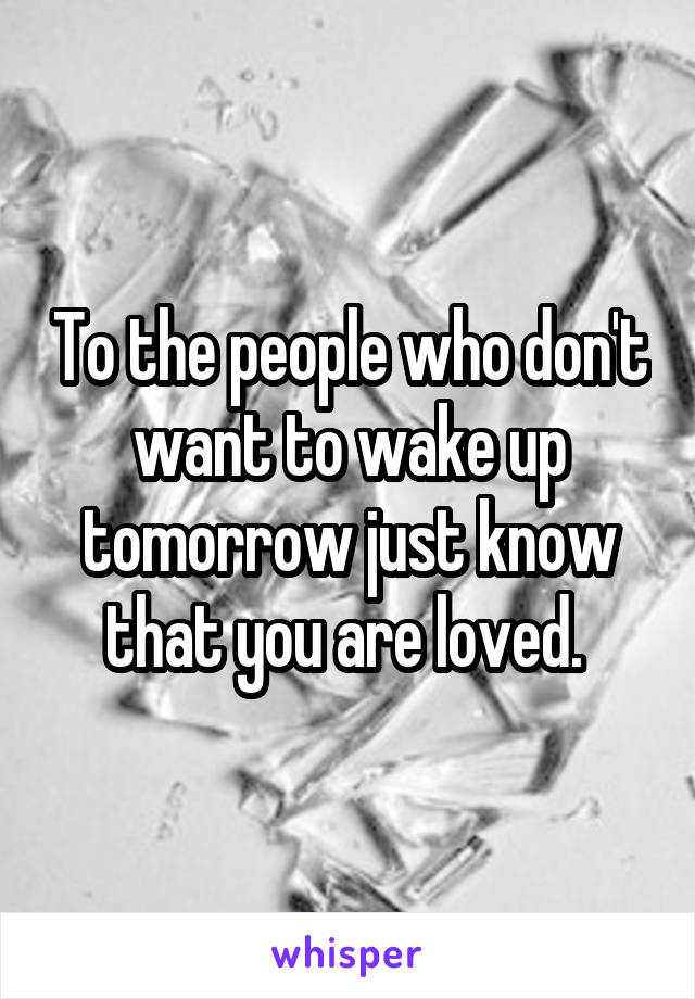 To the people who don't want to wake up tomorrow just know that you are loved. 