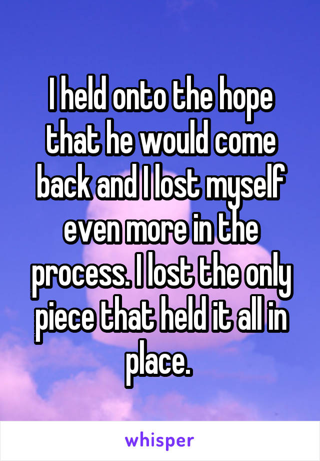 I held onto the hope that he would come back and I lost myself even more in the process. I lost the only piece that held it all in place. 