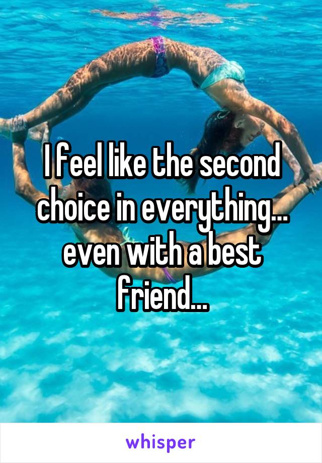 I feel like the second choice in everything… even with a best friend…