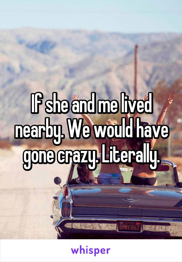 If she and me lived nearby. We would have gone crazy. Literally.