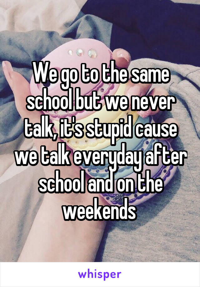 We go to the same school but we never talk, it's stupid cause we talk everyday after school and on the weekends 