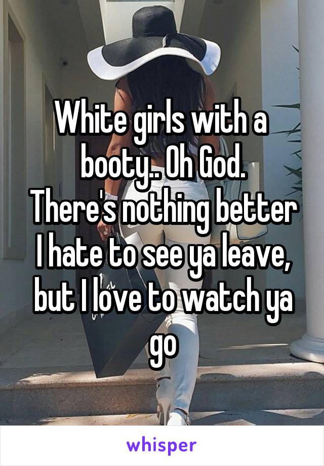 White girls with a  booty.. Oh God.
There's nothing better I hate to see ya leave, but I love to watch ya go