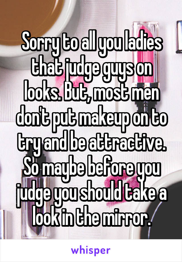 Sorry to all you ladies that judge guys on looks. But, most men don't put makeup on to try and be attractive. So maybe before you judge you should take a look in the mirror.