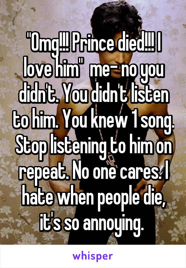 "Omg!!! Prince died!!! I love him"  me- no you didn't. You didn't listen to him. You knew 1 song. Stop listening to him on repeat. No one cares. I hate when people die, it's so annoying. 