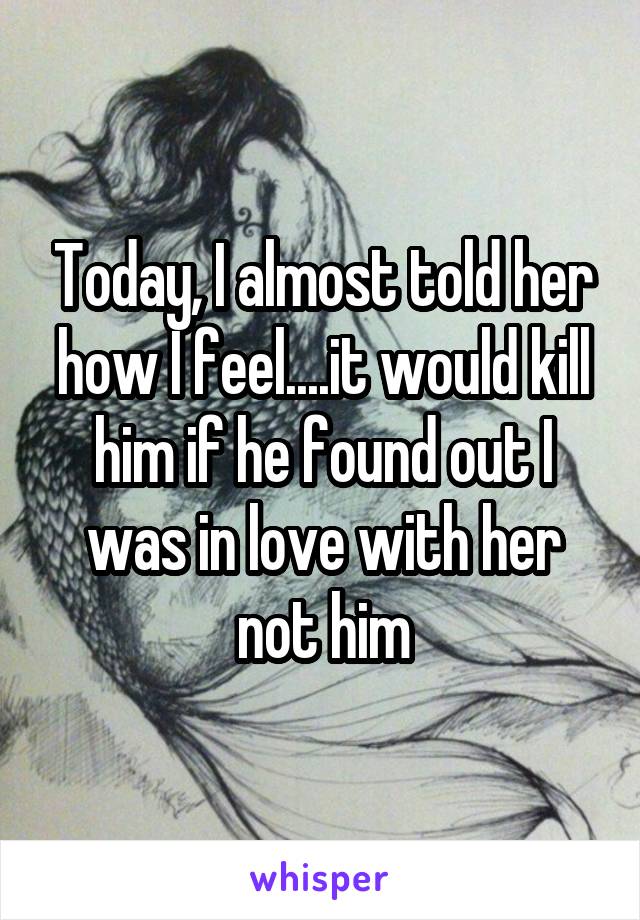 Today, I almost told her how I feel....it would kill him if he found out I was in love with her not him