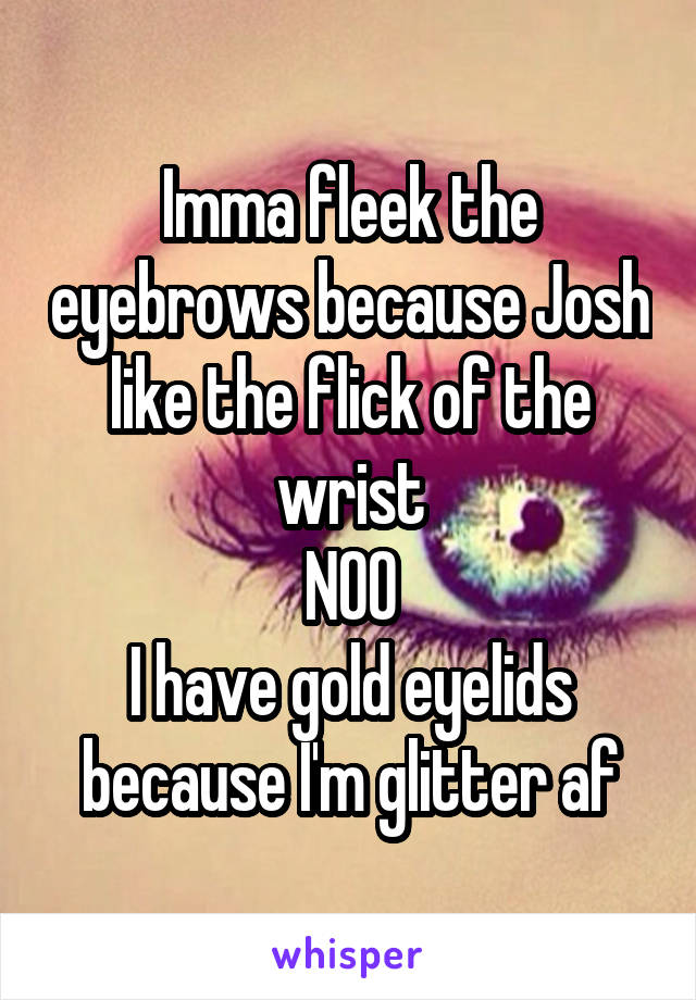 Imma fleek the eyebrows because Josh like the flick of the wrist
NOO
I have gold eyelids because I'm glitter af
