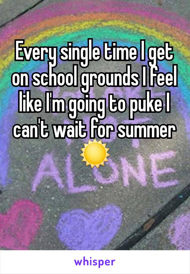 Every single time I get on school grounds I feel like I'm going to puke I can't wait for summer☀