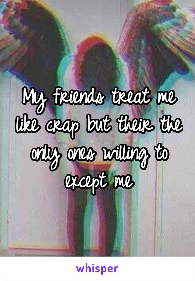 My friends treat me like crap but their the only ones willing to except me