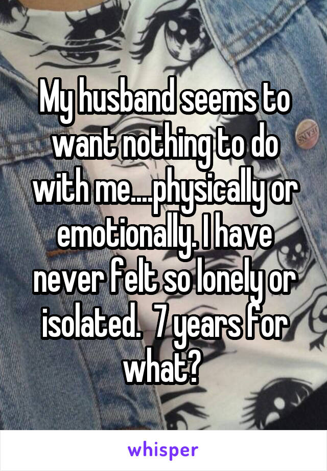 My husband seems to want nothing to do with me....physically or emotionally. I have never felt so lonely or isolated.  7 years for what? 