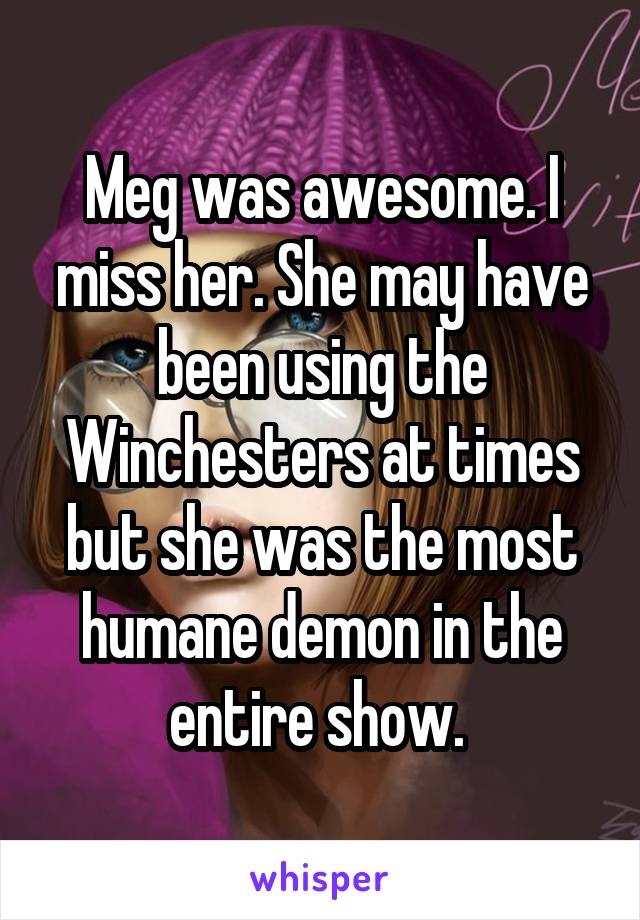 Meg was awesome. I miss her. She may have been using the Winchesters at times but she was the most humane demon in the entire show. 