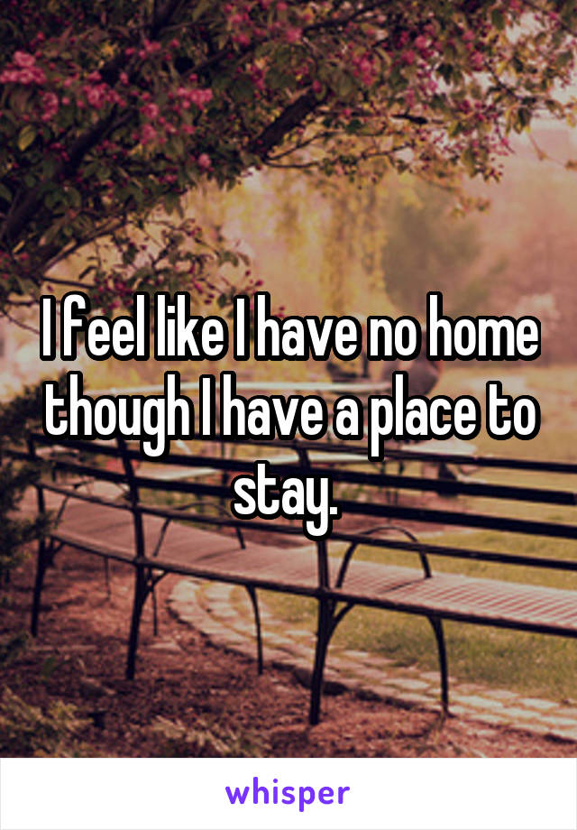 I feel like I have no home though I have a place to stay. 