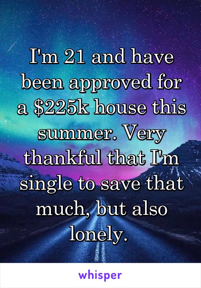 I'm 21 and have been approved for a $225k house this summer. Very thankful that I'm single to save that much, but also lonely. 