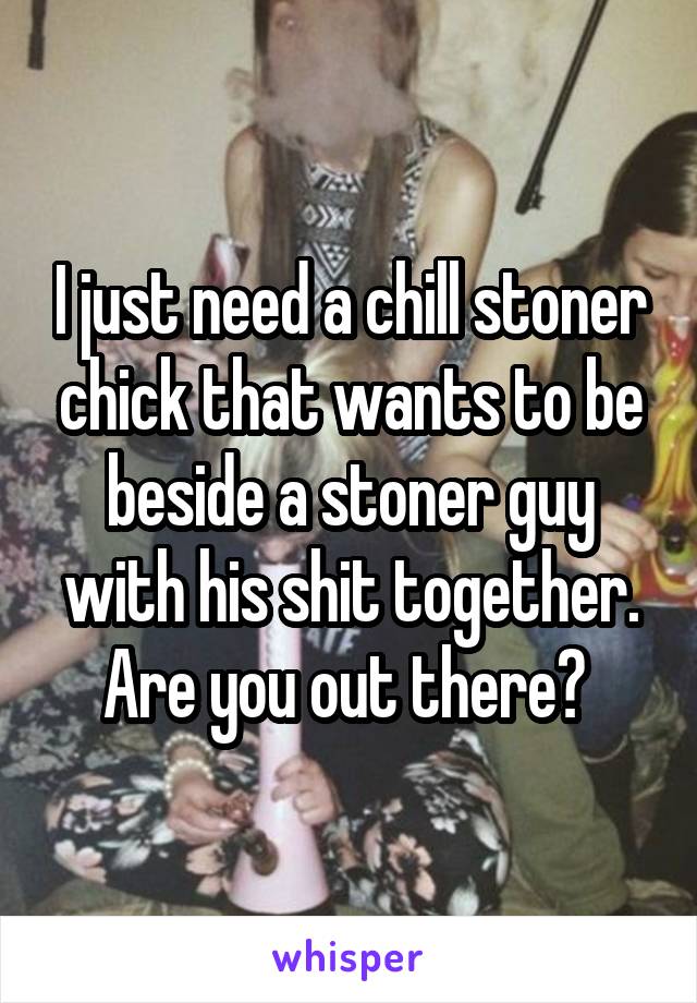 I just need a chill stoner chick that wants to be beside a stoner guy with his shit together. Are you out there? 