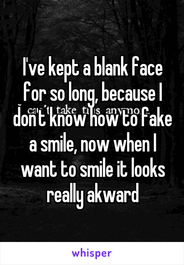 I've kept a blank face for so long, because I don't know how to fake a smile, now when I want to smile it looks really akward