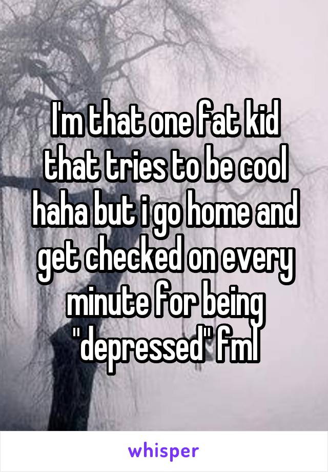 I'm that one fat kid that tries to be cool haha but i go home and get checked on every minute for being "depressed" fml