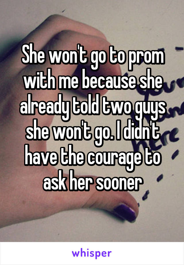 She won't go to prom with me because she already told two guys she won't go. I didn't have the courage to ask her sooner
