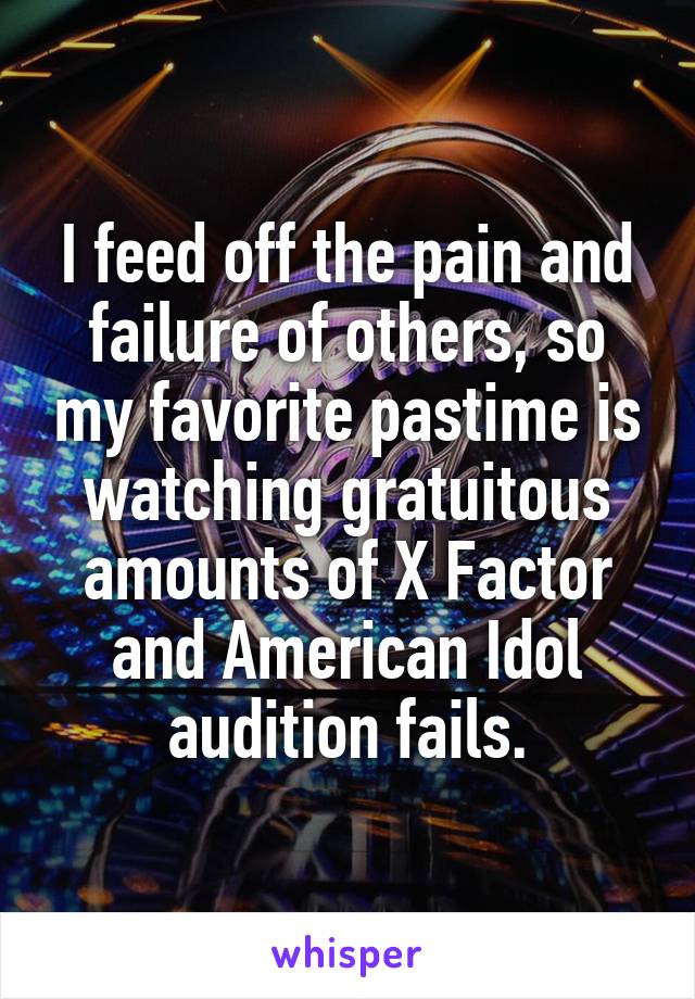 I feed off the pain and failure of others, so my favorite pastime is watching gratuitous amounts of X Factor and American Idol audition fails.