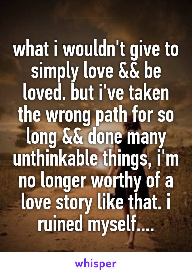 what i wouldn't give to simply love && be loved. but i've taken the wrong path for so long && done many unthinkable things, i'm no longer worthy of a love story like that. i ruined myself....