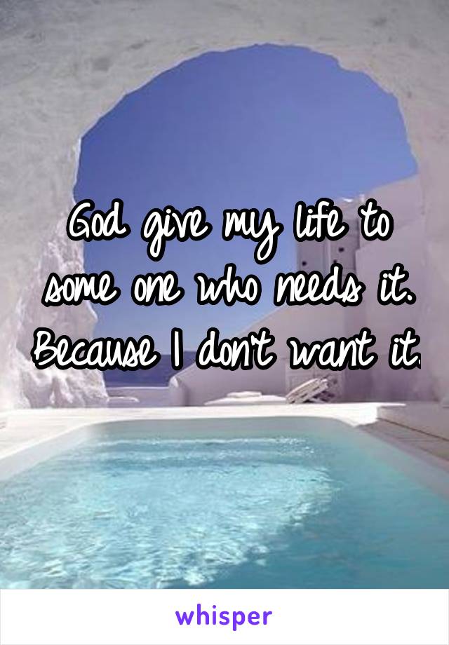 God give my life to some one who needs it. Because I don't want it. 