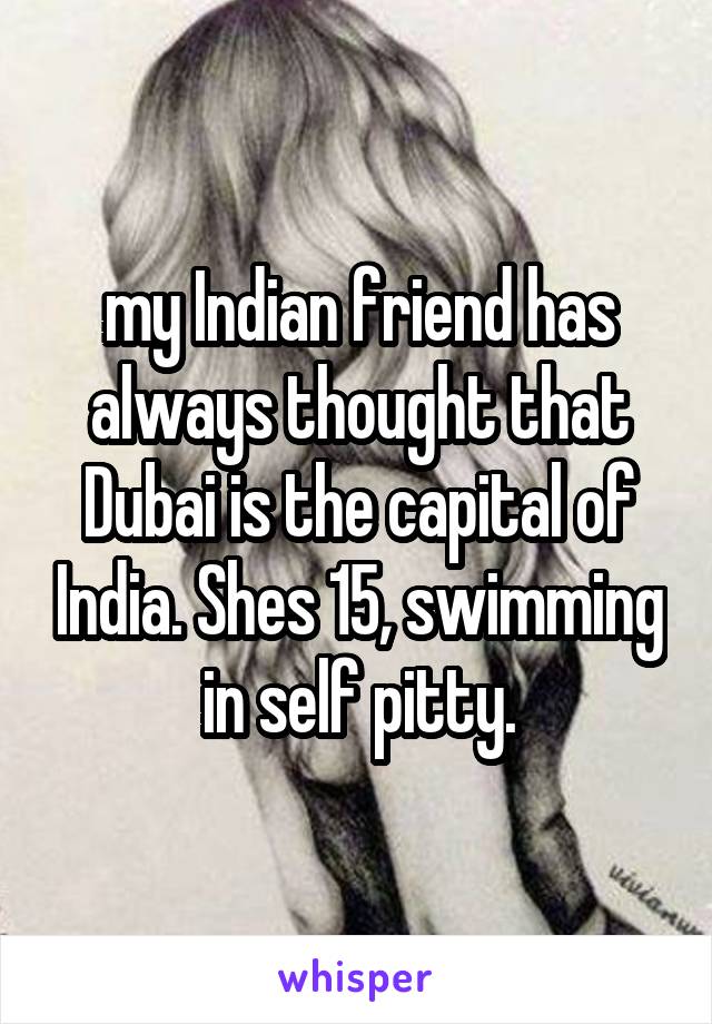 my Indian friend has always thought that Dubai is the capital of India. Shes 15, swimming in self pitty.