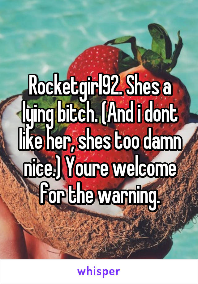 Rocketgirl92. Shes a lying bitch. (And i dont like her, shes too damn nice.) Youre welcome for the warning.