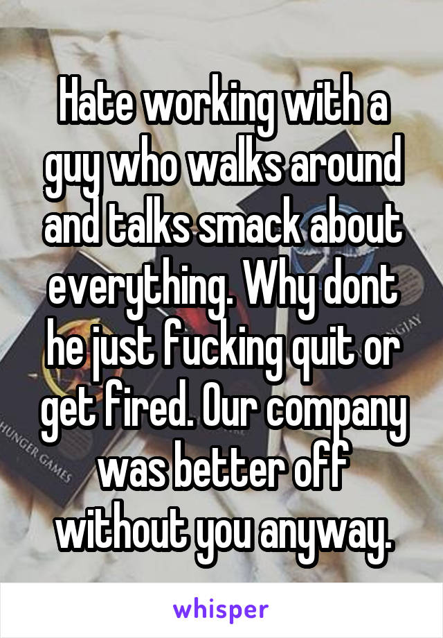 Hate working with a guy who walks around and talks smack about everything. Why dont he just fucking quit or get fired. Our company was better off without you anyway.