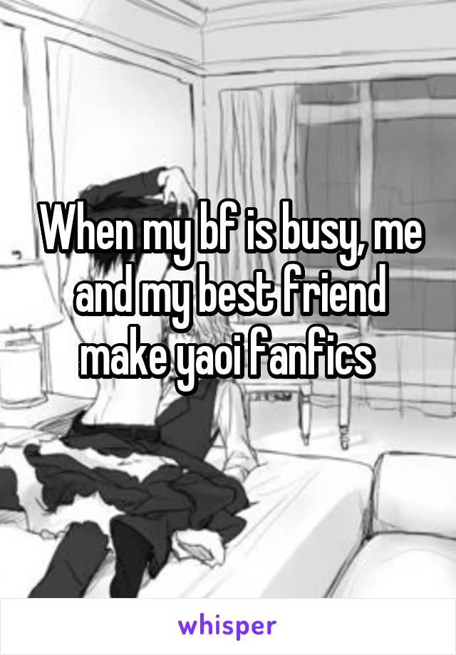 When my bf is busy, me and my best friend make yaoi fanfics 
