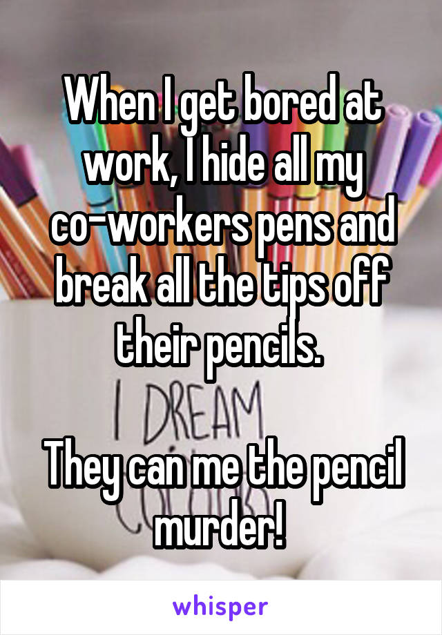 When I get bored at work, I hide all my co-workers pens and break all the tips off their pencils. 

They can me the pencil murder! 