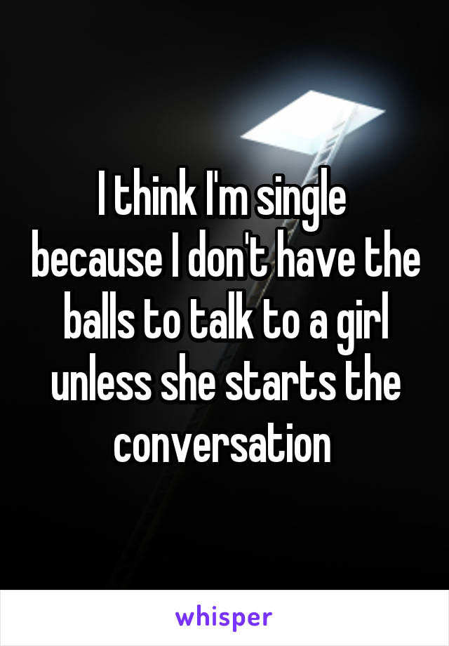 I think I'm single  because I don't have the balls to talk to a girl unless she starts the conversation 