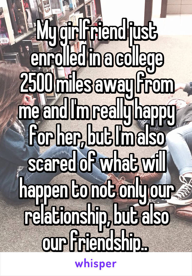 My girlfriend just enrolled in a college 2500 miles away from me and I'm really happy for her, but I'm also scared of what will happen to not only our relationship, but also our friendship.. 