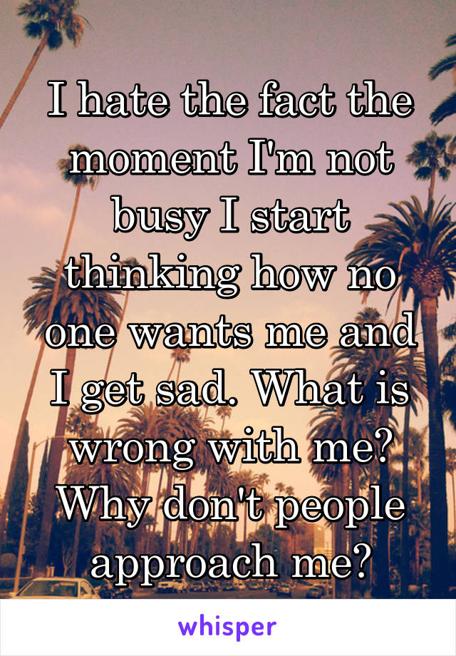 I hate the fact the moment I'm not busy I start thinking how no one wants me and I get sad. What is wrong with me? Why don't people approach me?