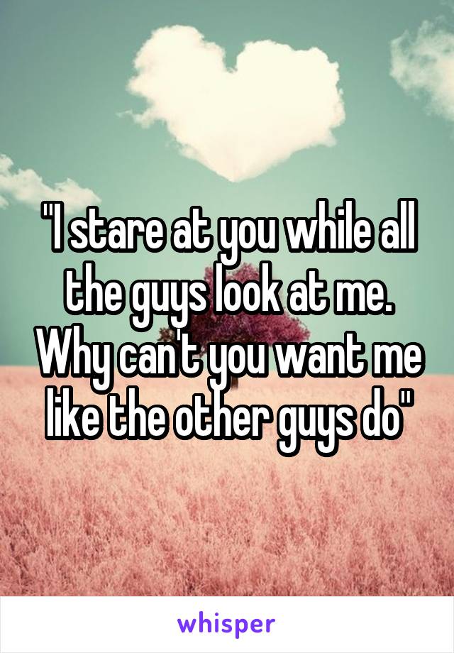 "I stare at you while all the guys look at me. Why can't you want me like the other guys do"