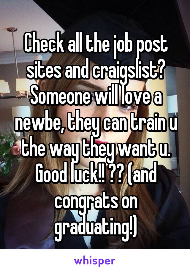 Check all the job post sites and craigslist? Someone will love a newbe, they can train u the way they want u. Good luck!! 😷👍 (and congrats on graduating!)