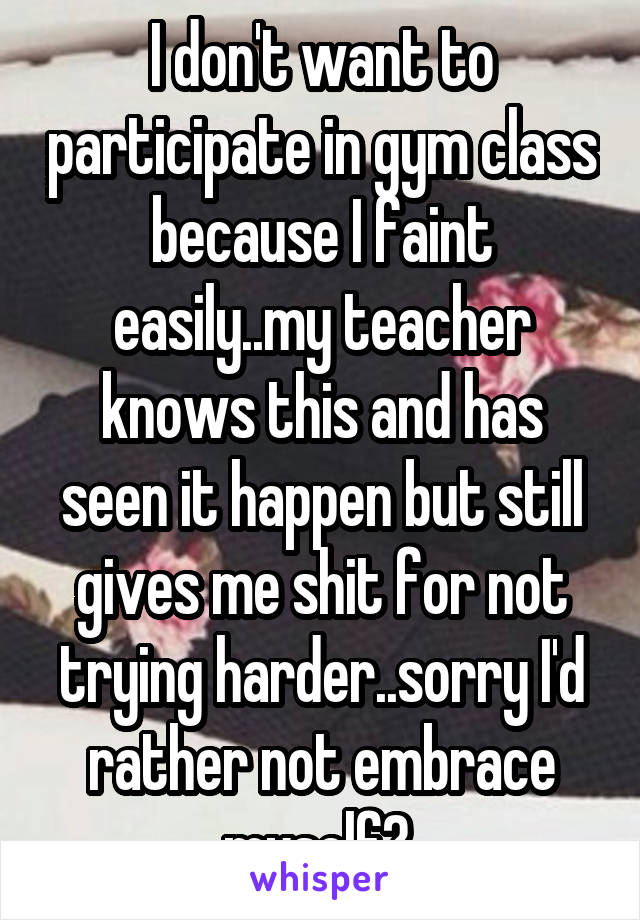 I don't want to participate in gym class because I faint easily..my teacher knows this and has seen it happen but still gives me shit for not trying harder..sorry I'd rather not embrace myself? 