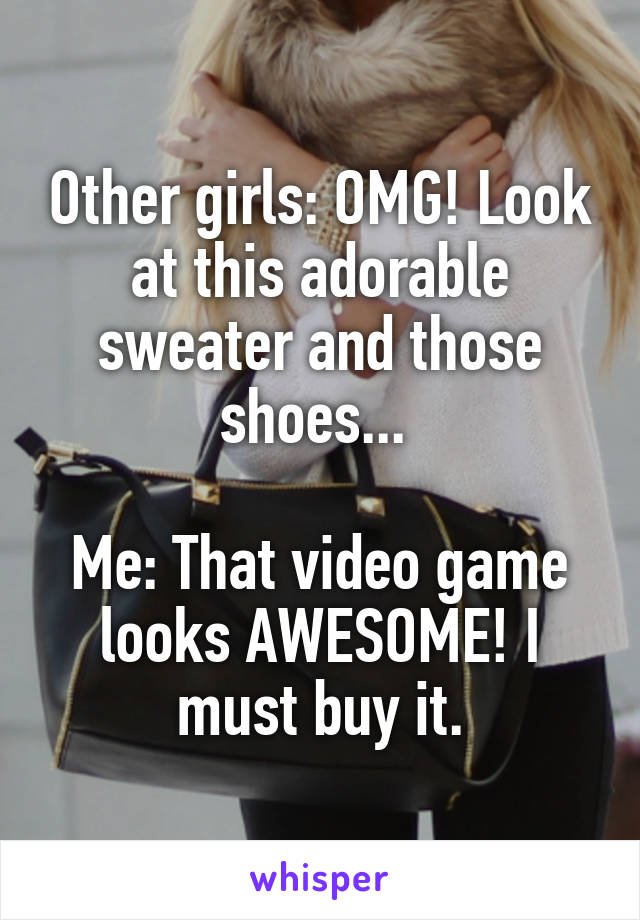 Other girls: OMG! Look at this adorable sweater and those shoes... 

Me: That video game looks AWESOME! I must buy it.