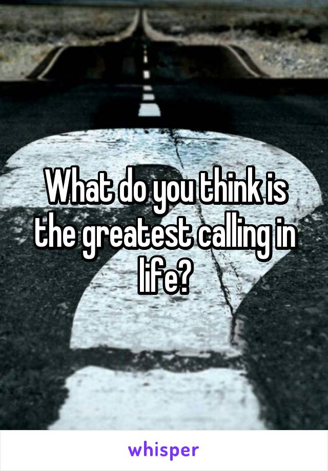 What do you think is the greatest calling in life?