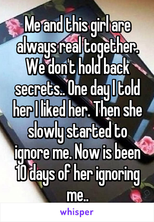 Me and this girl are always real together. We don't hold back secrets.. One day I told her I liked her. Then she slowly started to ignore me. Now is been 10 days of her ignoring me..