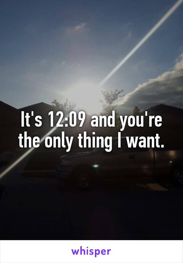 It's 12:09 and you're the only thing I want.