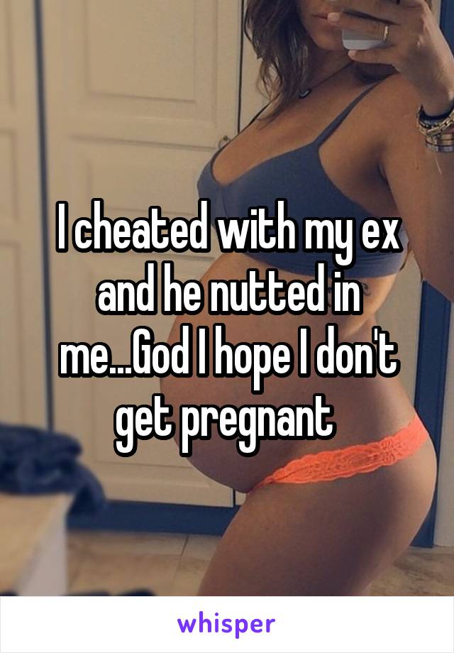 I cheated with my ex and he nutted in me...God I hope I don't get pregnant 